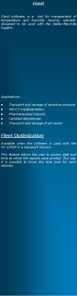 Text Box: IGestIGest software, is a  tool for management of temperature and humidity records, specially designed to be used with the Dallas-Maxim loggers.Applications:Transport and storage of sensitive products HACCP implementationPharmaceutical industryCertified laboratoriesTransport and storage of art worksFleet OptimizationAvailable when the software is used with the  NS-1200P in a transport mission.This feature allows the user to access date and time at which the reports were printed. This way it is possible to know the time took for each delivery.