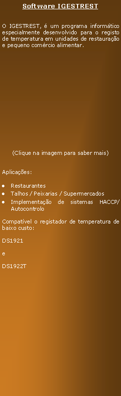 Text Box: Software IGESTRESTO IGESTREST,  um programa informtico especialmente desenvolvido para o registo de temperatura em unidades de restaurao e pequeno comrcio alimentar.(Clique na imagem para saber mais)Aplicaes:RestaurantesTalhos / Peixarias / SupermercadosImplementao de sistemas HACCP/AutocontroloCompatvel o registador de temperatura de baixo custo:DS1921eDS1922T    