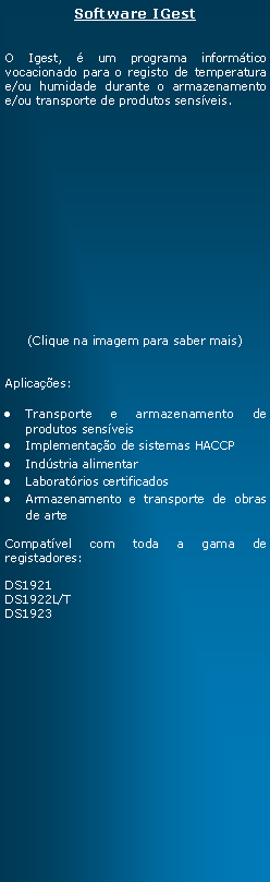 Text Box: Software IGestO Igest,  um programa informtico vocacionado para o registo de temperatura e/ou humidade durante o armazenamento e/ou transporte de produtos sensveis.(Clique na imagem para saber mais)Aplicaes:Transporte e armazenamento de produtos sensveisImplementao de sistemas HACCPIndstria alimentarLaboratrios certificadosArmazenamento e transporte de obras de arteCompatvel com toda a gama de registadores:DS1921DS1922L/T      DS1923