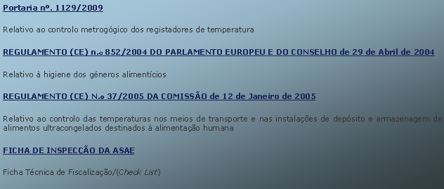 Text Box: Portaria n. 1129/2009Relativo ao controlo metroggico dos registadores de temperaturaREGULAMENTO (CE) n.o 852/2004 DO PARLAMENTO EUROPEU E DO CONSELHO de 29 de Abril de 2004Relativo  higiene dos gneros alimentcios	       REGULAMENTO (CE) N.o 37/2005 DA COMISSO de 12 de Janeiro de 2005		Relativo ao controlo das temperaturas nos meios de transporte e nas instalaes de depsito e armazenagem de alimentos ultracongelados destinados  alimentao humanaFICHA DE INSPECO DA ASAE		Ficha Tcnica de Fiscalizao/(Check List) 