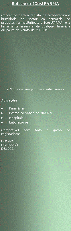 Text Box: Software IGestFARMAConcebido para o registo de temperatura e humidade no sector do comrcio de produtos farmacuticos, o IgestFARMA,  a ferramenta essencial de qualquer farmcia ou posto de venda de MNSRM.(Clique na imagem para saber mais)Aplicaes:FarmciasPostos de venda de MNSRMHospitaisLaboratrios Compatvel com toda a gama de registadores:DS1921DS1922L/T      DS1923